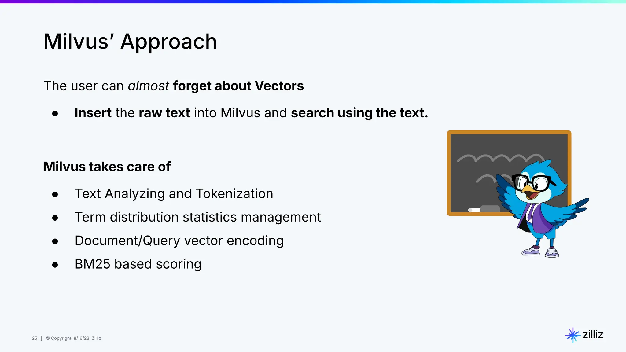 25 | © Copyright 8/16/23 Zilliz
25 | © Copyright 8/16/23 Zilliz
Milvusʼ Approach
The user can almost forget about Vectors
● Insert the raw text into Milvus and search using the text.
Milvus takes care of
● Text Analyzing and Tokenization
● Term distribution statistics management
● Document/Query vector encoding
● BM25 based scoring
 