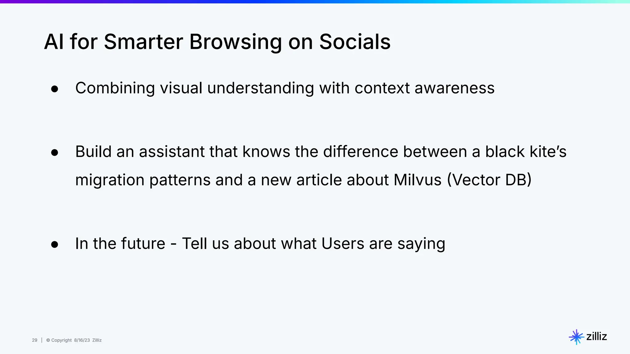 29 | © Copyright 8/16/23 Zilliz
29 | © Copyright 8/16/23 Zilliz
● Combining visual understanding with context awareness
● Build an assistant that knows the difference between a black kiteʼs
migration patterns and a new article about Milvus Vector DB
● In the future - Tell us about what Users are saying
AI for Smarter Browsing on Socials
 