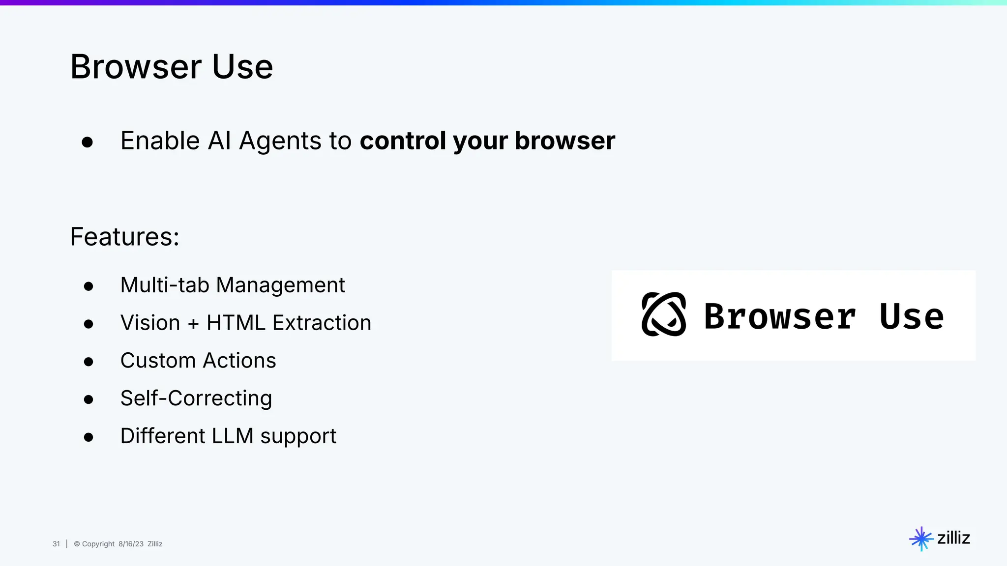 31 | © Copyright 8/16/23 Zilliz
31 | © Copyright 8/16/23 Zilliz
● Enable AI Agents to control your browser
Features:
● Multi-tab Management
● Vision + HTML Extraction
● Custom Actions
● Self-Correcting
● Different LLM support
Browser Use
 