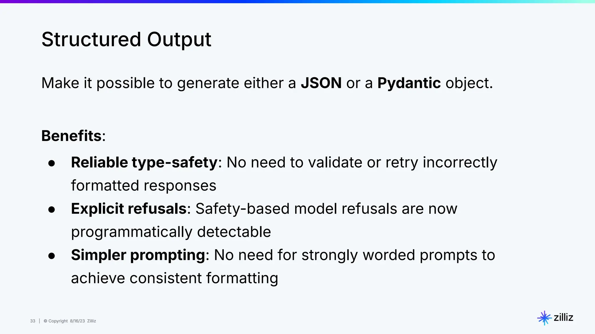 33 | © Copyright 8/16/23 Zilliz
33 | © Copyright 8/16/23 Zilliz
Structured Output
Make it possible to generate either a JSON or a Pydantic object.
Benefits:
● Reliable type-safety: No need to validate or retry incorrectly
formatted responses
● Explicit refusals: Safety-based model refusals are now
programmatically detectable
● Simpler prompting: No need for strongly worded prompts to
achieve consistent formatting
 
