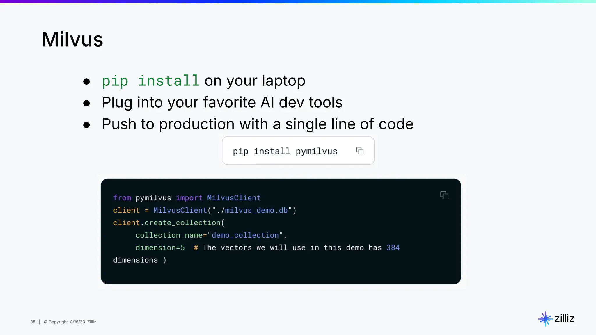 35 | © Copyright 8/16/23 Zilliz
35 | © Copyright 8/16/23 Zilliz
● pip install on your laptop
● Plug into your favorite AI dev tools
● Push to production with a single line of code
Milvus
 