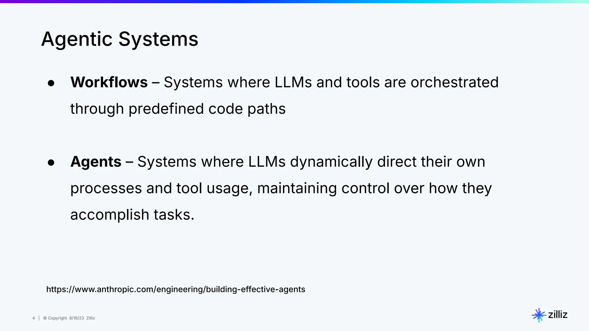 4 | © Copyright 8/16/23 Zilliz
4 | © Copyright 8/16/23 Zilliz
● Workflows – Systems where LLMs and tools are orchestrated
through predefined code paths
● Agents – Systems where LLMs dynamically direct their own
processes and tool usage, maintaining control over how they
accomplish tasks.
Agentic Systems
https://www.anthropic.com/engineering/building-effective-agents
 