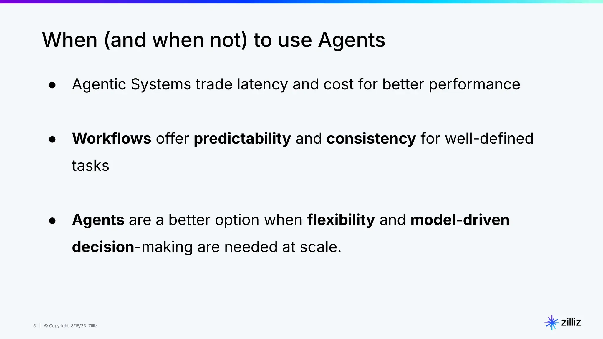 5 | © Copyright 8/16/23 Zilliz
5 | © Copyright 8/16/23 Zilliz
● Agentic Systems trade latency and cost for better performance
● Workflows offer predictability and consistency for well-defined
tasks
● Agents are a better option when flexibility and model-driven
decision-making are needed at scale.
When (and when not) to use Agents
 