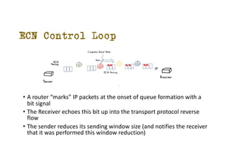 ECN Control Loop
? A router marks IP packets at the onset of queue formation with a
bit signal
? The Receiver echoes this bit up into the transport protocol reverse
flow
? The sender reduces its sending window size (and notifies the receiver
that it was performed this window reduction)
IP
TCP
 