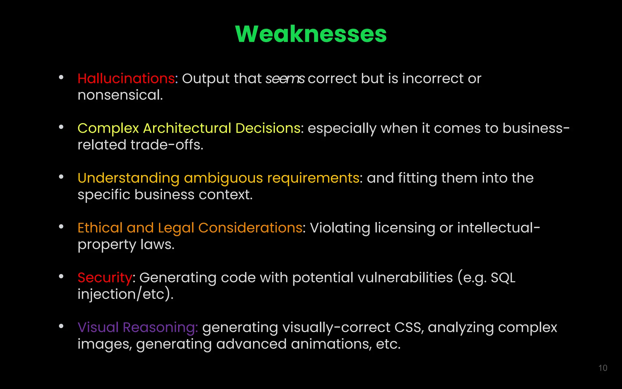 10
Weaknesses
• Hallucinations: Output that seemscorrect but is incorrect or
nonsensical.
• Complex Architectural Decisions: especially when it comes to business-
related trade-offs.
• Understanding ambiguous requirements: and fitting them into the
specific business context.
• Ethical and Legal Considerations: Violating licensing or intellectual-
property laws.
• Security: Generating code with potential vulnerabilities (e.g. SQL
injection/etc).
• Visual Reasoning: generating visually-correct CSS, analyzing complex
images, generating advanced animations, etc.
 