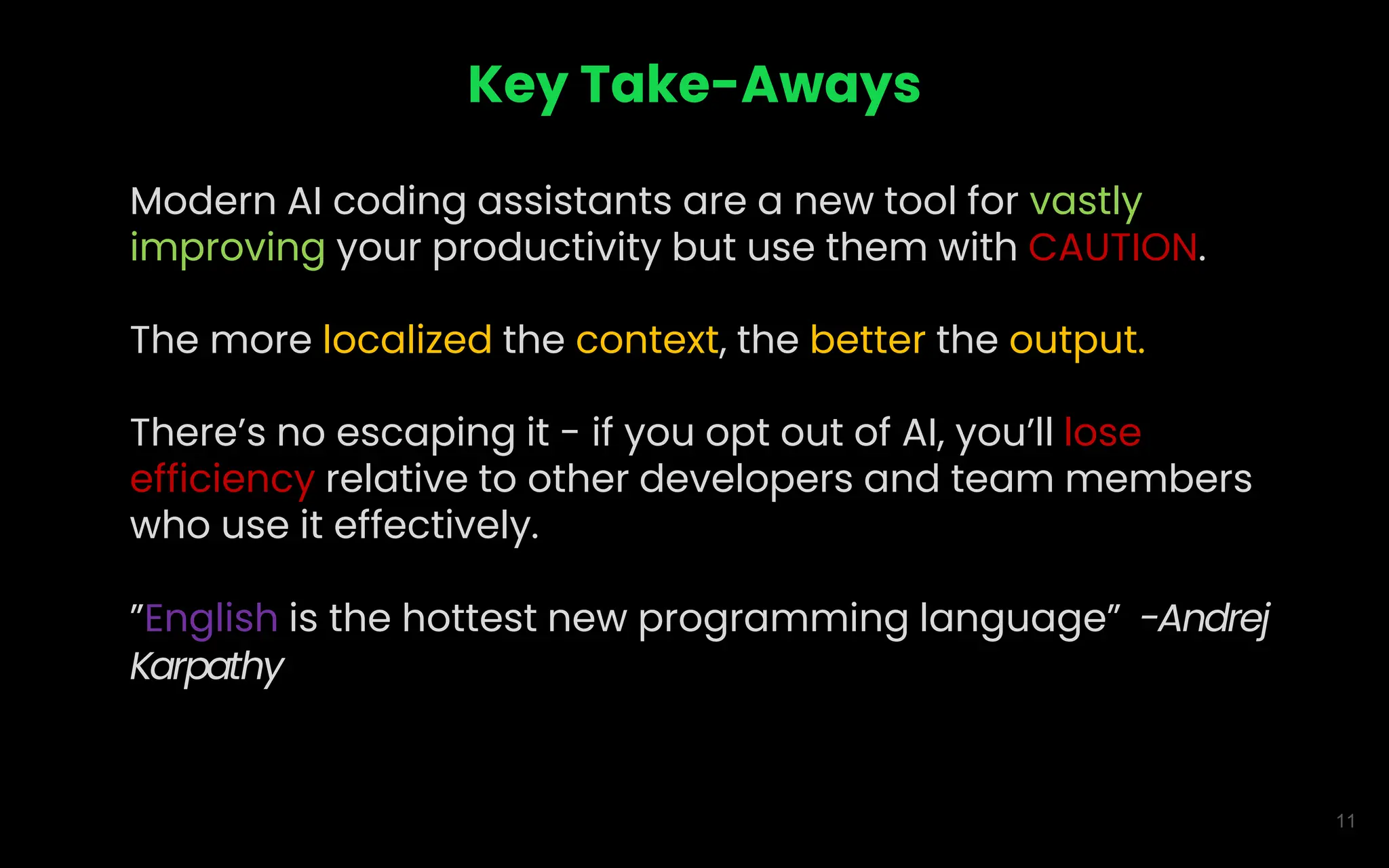 11
Key Take-Aways
Modern AI coding assistants are a new tool for vastly
improving your productivity but use them with CAUTION.
The more localized the context, the better the output.
There’s no escaping it - if you opt out of AI, you’ll lose
efficiency relative to other developers and team members
who use it effectively.
”English is the hottest new programming language” -Andrej
Karpathy
 