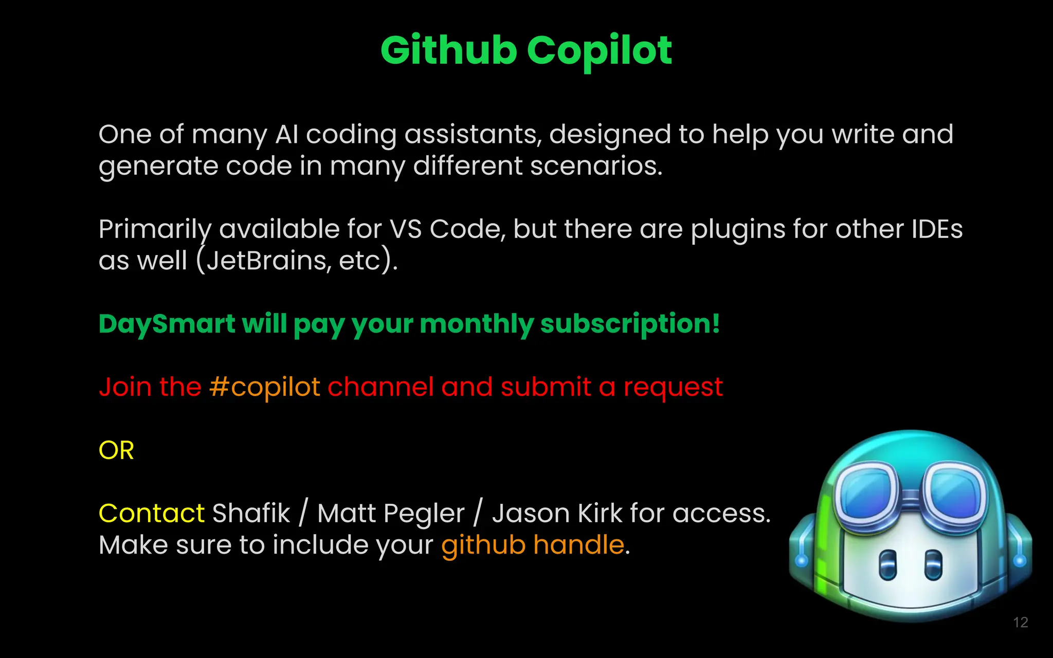 12
Github Copilot
One of many AI coding assistants, designed to help you write and
generate code in many different scenarios.
Primarily available for VS Code, but there are plugins for other IDEs
as well (JetBrains, etc).
DaySmart will pay your monthly subscription!
Join the #copilot channel and submit a request
OR
Contact Shafik / Matt Pegler / Jason Kirk for access.
Make sure to include your github handle.
 