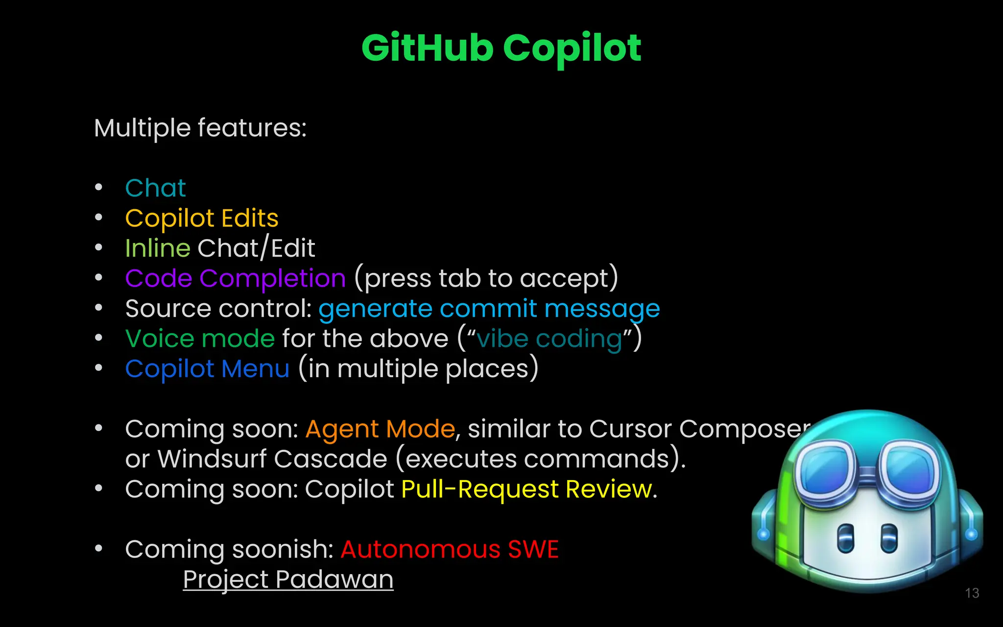 13
GitHub Copilot
Multiple features:
• Chat
• Copilot Edits
• Inline Chat/Edit
• Code Completion (press tab to accept)
• Source control: generate commit message
• Voice mode for the above (“vibe coding”)
• Copilot Menu (in multiple places)
• Coming soon: Agent Mode, similar to Cursor Composer
or Windsurf Cascade (executes commands).
• Coming soon: Copilot Pull-Request Review.
• Coming soonish: Autonomous SWE
Project Padawan
 