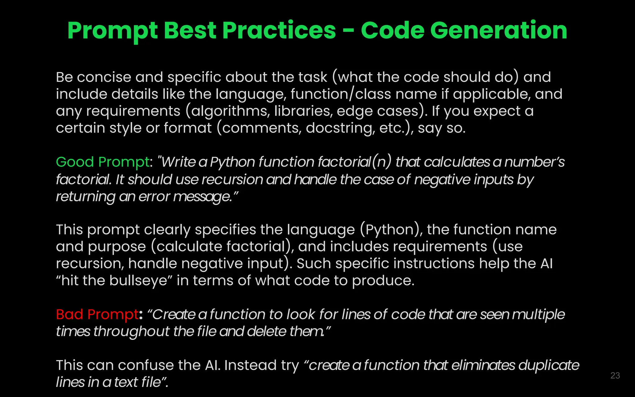 23
Prompt Best Practices - Code Generation
Be concise and specific about the task (what the code should do) and
include details like the language, function/class name if applicable, and
any requirements (algorithms, libraries, edge cases). If you expect a
certain style or format (comments, docstring, etc.), say so.
Good Prompt: "Writea Python function factorial(n) that calculatesa number’s
factorial. It should use recursion and handle the case of negative inputs by
returning an error message.”
This prompt clearly specifies the language (Python), the function name
and purpose (calculate factorial), and includes requirements (use
recursion, handle negative input). Such specific instructions help the AI
“hit the bullseye” in terms of what code to produce.
Bad Prompt: “Createa function to look for lines of code that are seenmultiple
times throughout the file and delete them.”
This can confuse the AI. Instead try “createafunction that eliminates duplicate
lines in a text file”.
 