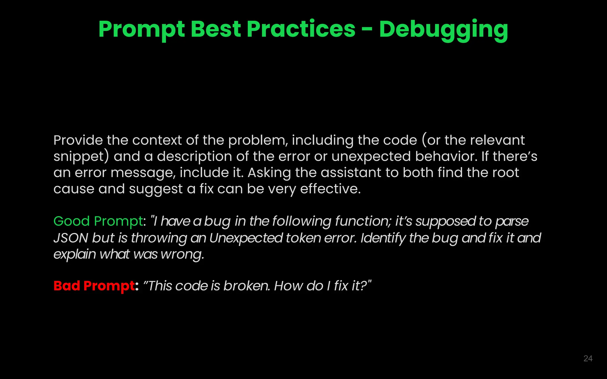 24
Prompt Best Practices - Debugging
Provide the context of the problem, including the code (or the relevant
snippet) and a description of the error or unexpected behavior. If there’s
an error message, include it. Asking the assistant to both find the root
cause and suggest a fix can be very effective.
Good Prompt: "I have a bug in the following function; it’s supposed to parse
JSON but is throwing an Unexpected token error. Identify the bug and fix it and
explain what was wrong.
Bad Prompt: ”This code is broken. How do I fix it?"
 