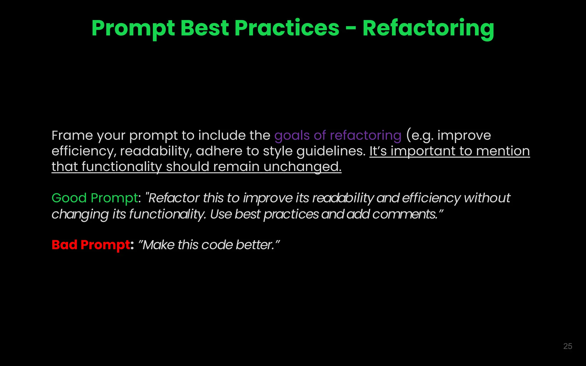 25
Prompt Best Practices - Refactoring
Frame your prompt to include the goals of refactoring (e.g. improve
efficiency, readability, adhere to style guidelines. It’s important to mention
that functionality should remain unchanged.
Good Prompt: "Refactor this to improve its readability and efficiency without
changing its functionality. Use best practicesandadd comments.”
Bad Prompt: ”Make this code better.”
 