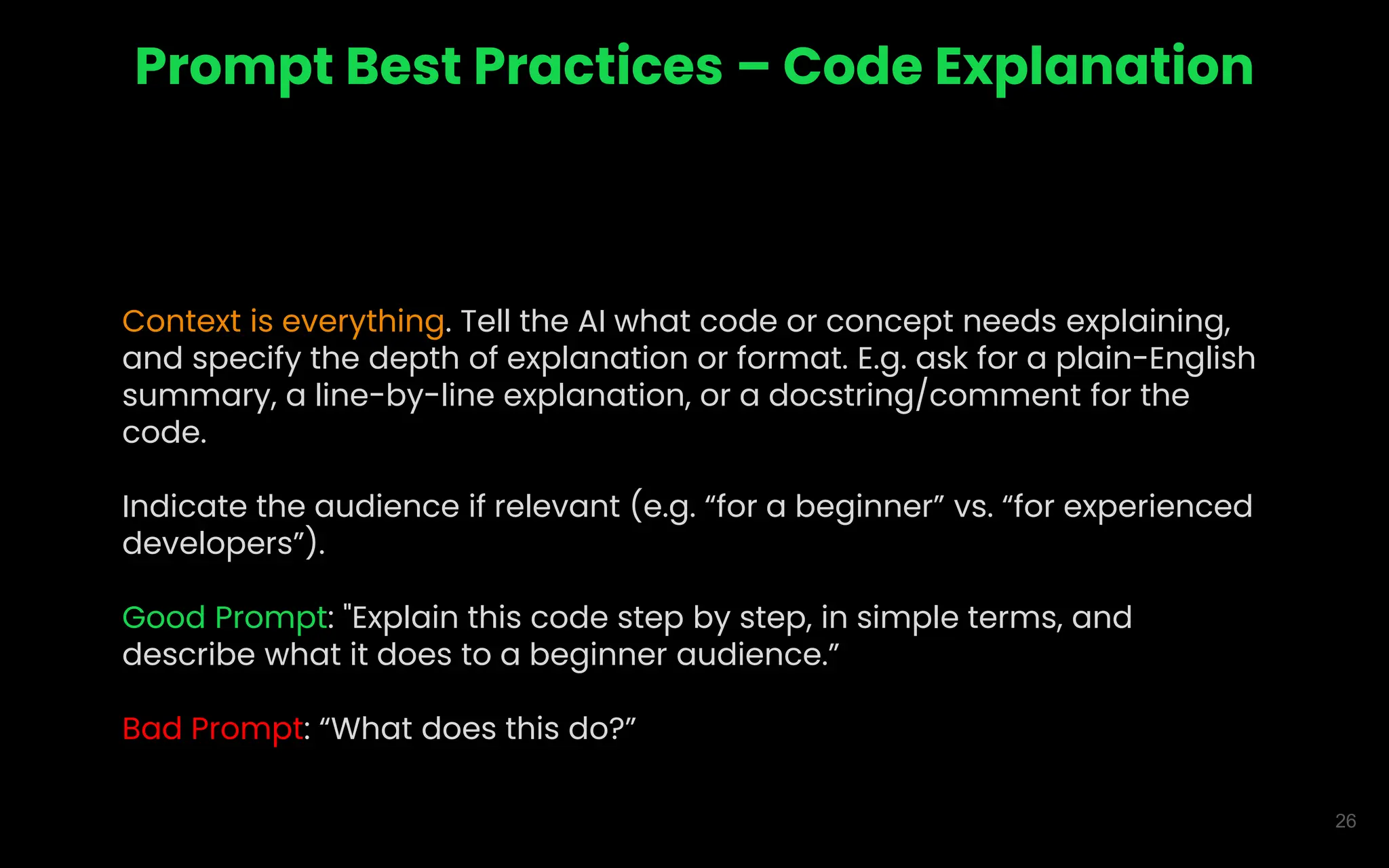 26
Prompt Best Practices – Code Explanation
Context is everything. Tell the AI what code or concept needs explaining,
and specify the depth of explanation or format. E.g. ask for a plain-English
summary, a line-by-line explanation, or a docstring/comment for the
code.
Indicate the audience if relevant (e.g. “for a beginner” vs. “for experienced
developers”).
Good Prompt: "Explain this code step by step, in simple terms, and
describe what it does to a beginner audience.”
Bad Prompt: “What does this do?”
 