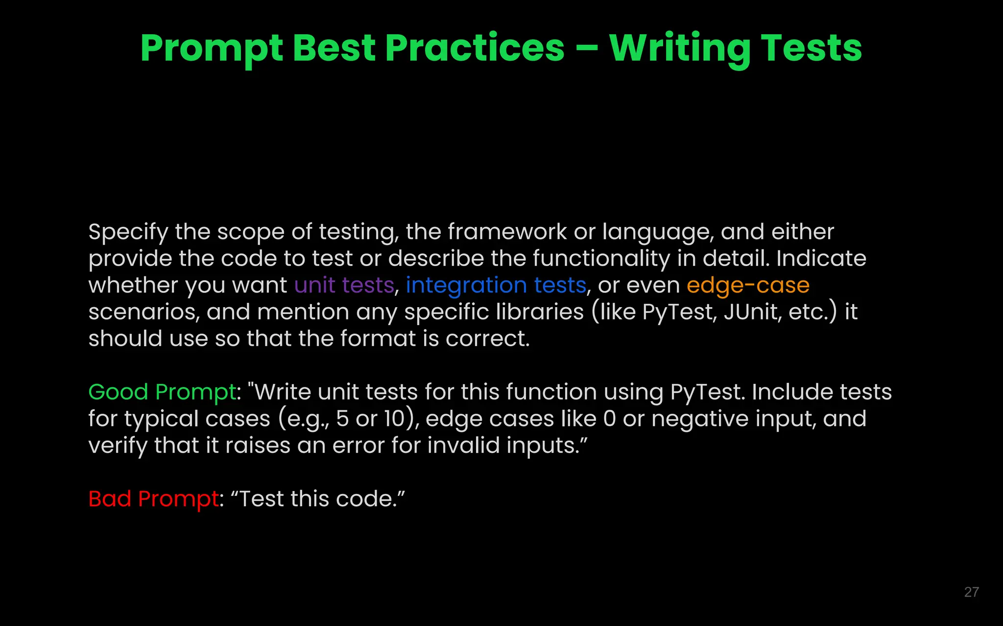 27
Prompt Best Practices – Writing Tests
Specify the scope of testing, the framework or language, and either
provide the code to test or describe the functionality in detail. Indicate
whether you want unit tests, integration tests, or even edge-case
scenarios, and mention any specific libraries (like PyTest, JUnit, etc.) it
should use so that the format is correct.
Good Prompt: "Write unit tests for this function using PyTest. Include tests
for typical cases (e.g., 5 or 10), edge cases like 0 or negative input, and
verify that it raises an error for invalid inputs.”
Bad Prompt: “Test this code.”
 
