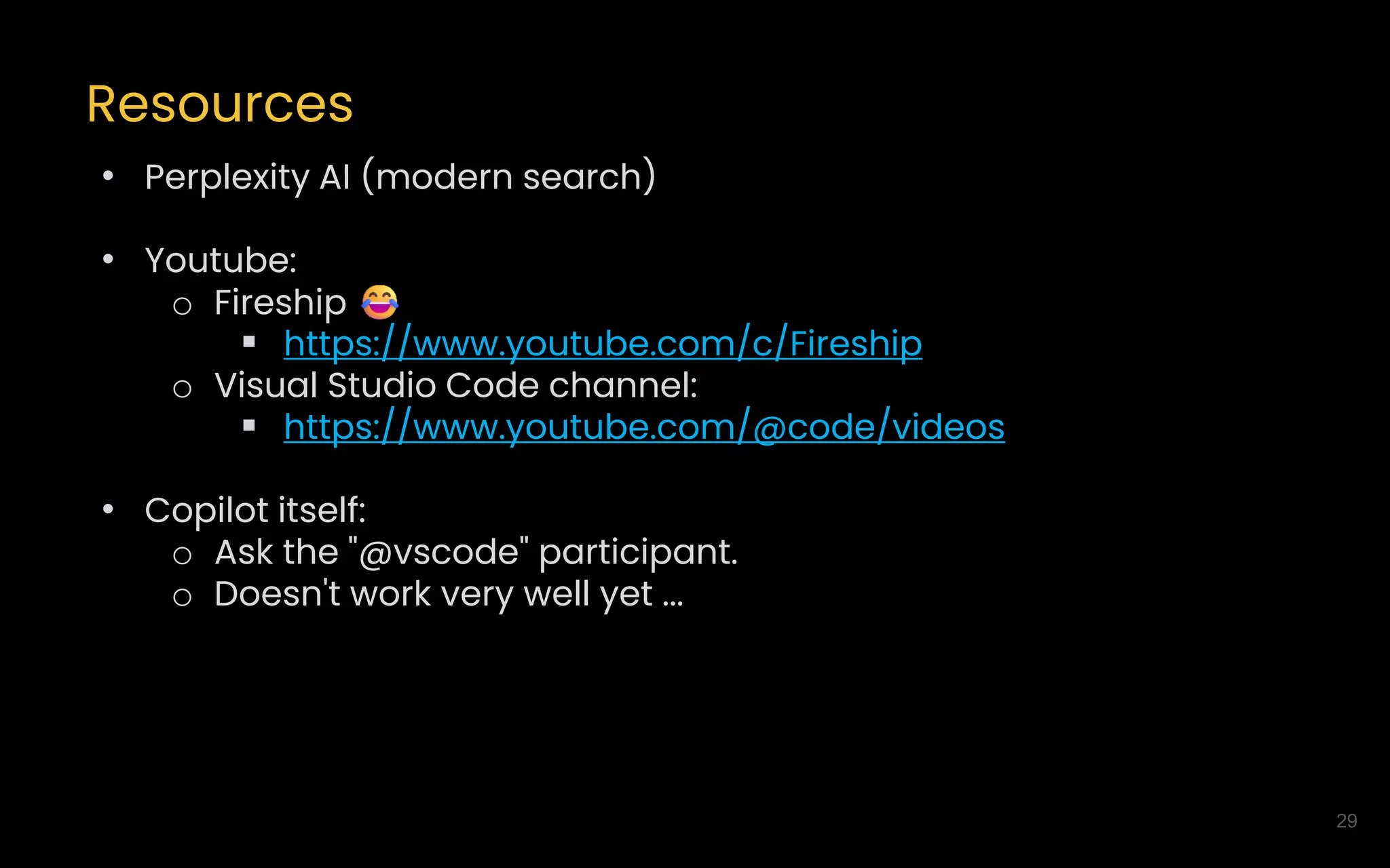 29
Resources
• Perplexity AI (modern search)
• Youtube:
o Fireship
▪ https://www.youtube.com/c/Fireship
o Visual Studio Code channel:
▪ https://www.youtube.com/@code/videos
• Copilot itself:
o Ask the "@vscode" participant.
o Doesn't work very well yet ...
 