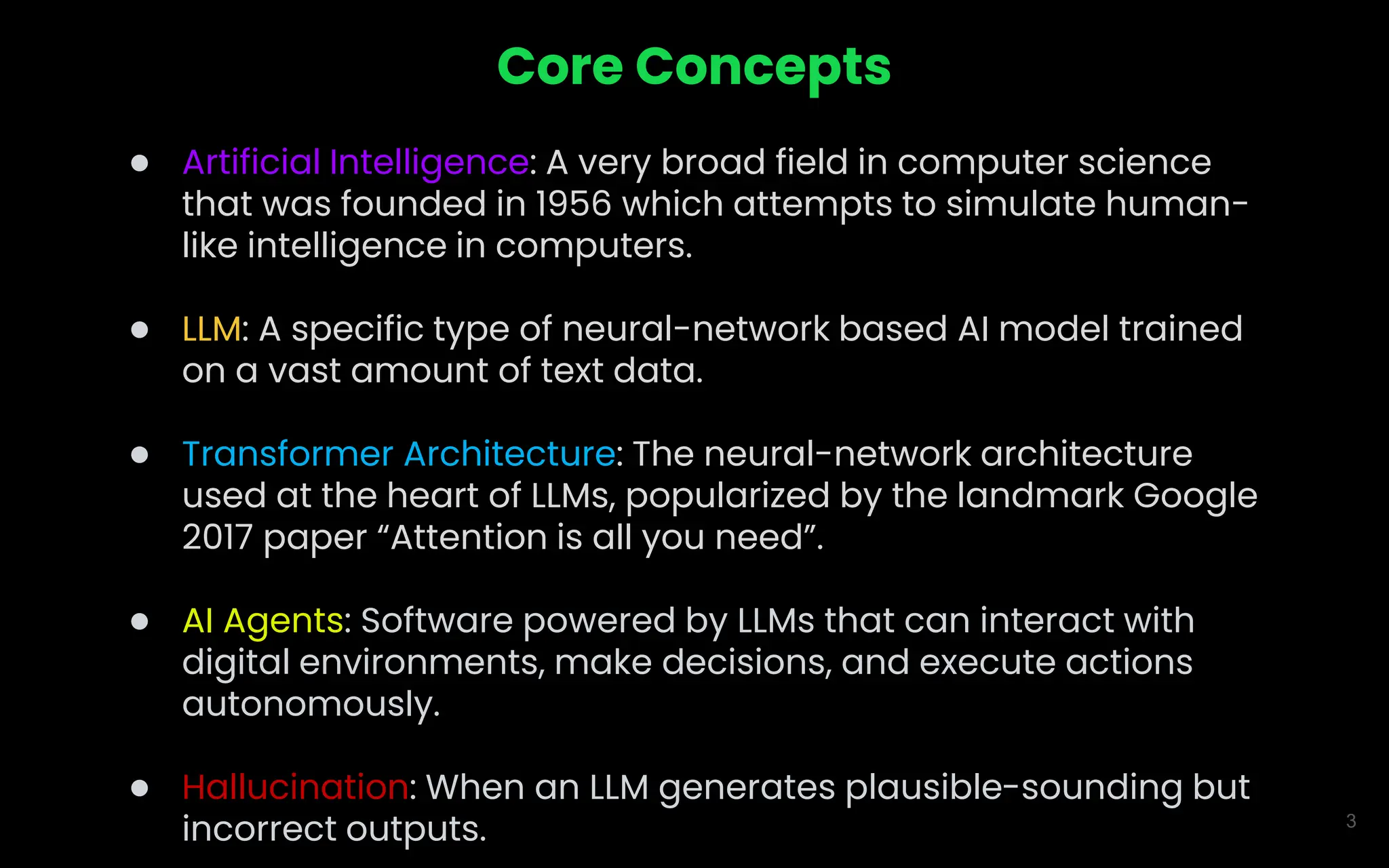 3
Core Concepts
● Artificial Intelligence: A very broad field in computer science
that was founded in 1956 which attempts to simulate human-
like intelligence in computers.
● LLM: A specific type of neural-network based AI model trained
on a vast amount of text data.
● Transformer Architecture: The neural-network architecture
used at the heart of LLMs, popularized by the landmark Google
2017 paper “Attention is all you need”.
● AI Agents: Software powered by LLMs that can interact with
digital environments, make decisions, and execute actions
autonomously.
● Hallucination: When an LLM generates plausible-sounding but
incorrect outputs.
 