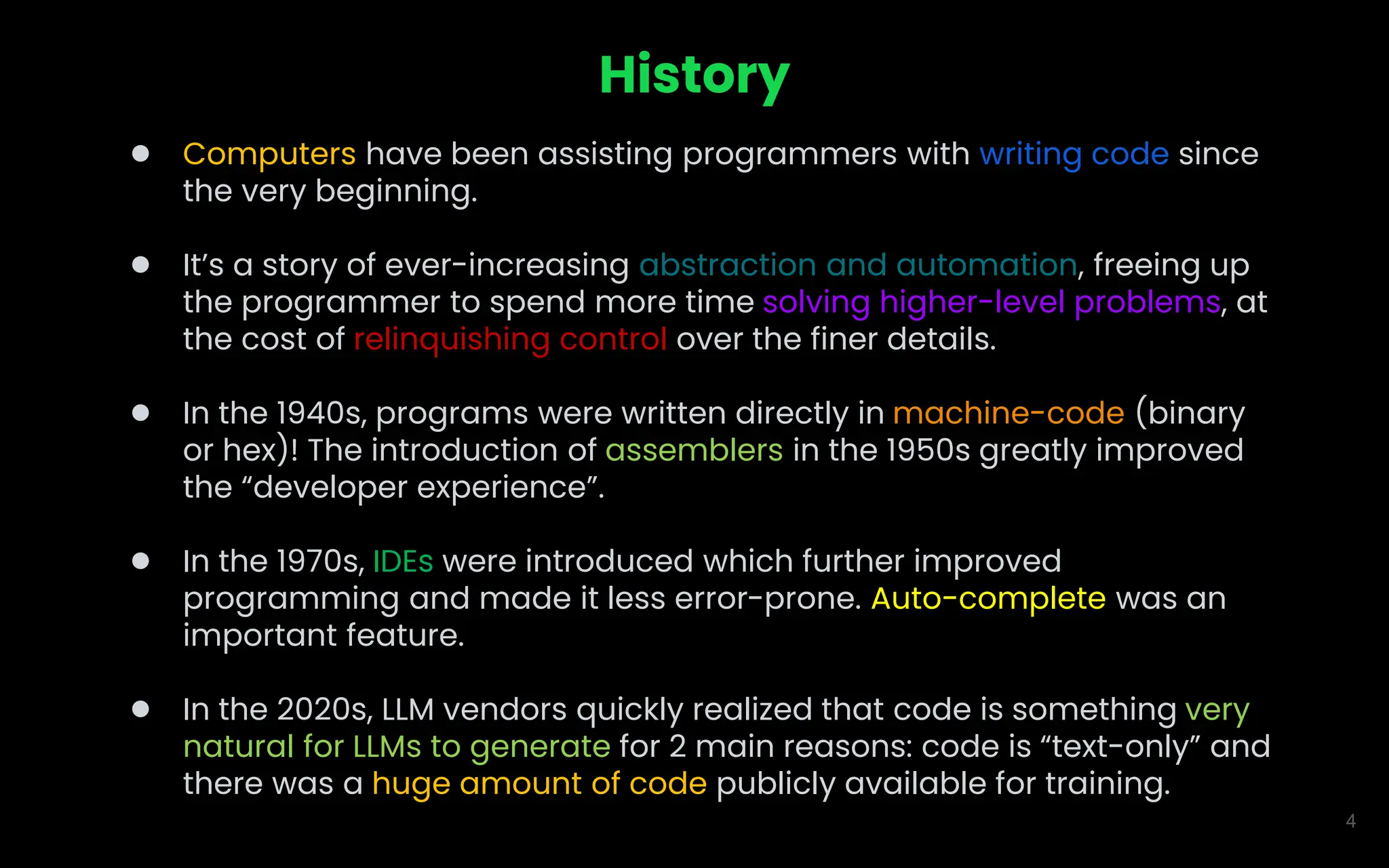 4
History
● Computers have been assisting programmers with writing code since
the very beginning.
● It’s a story of ever-increasing abstraction and automation, freeing up
the programmer to spend more time solving higher-level problems, at
the cost of relinquishing control over the finer details.
● In the 1940s, programs were written directly in machine-code (binary
or hex)! The introduction of assemblers in the 1950s greatly improved
the “developer experience”.
● In the 1970s, IDEs were introduced which further improved
programming and made it less error-prone. Auto-complete was an
important feature.
● In the 2020s, LLM vendors quickly realized that code is something very
natural for LLMs to generate for 2 main reasons: code is “text-only” and
there was a huge amount of code publicly available for training.
 