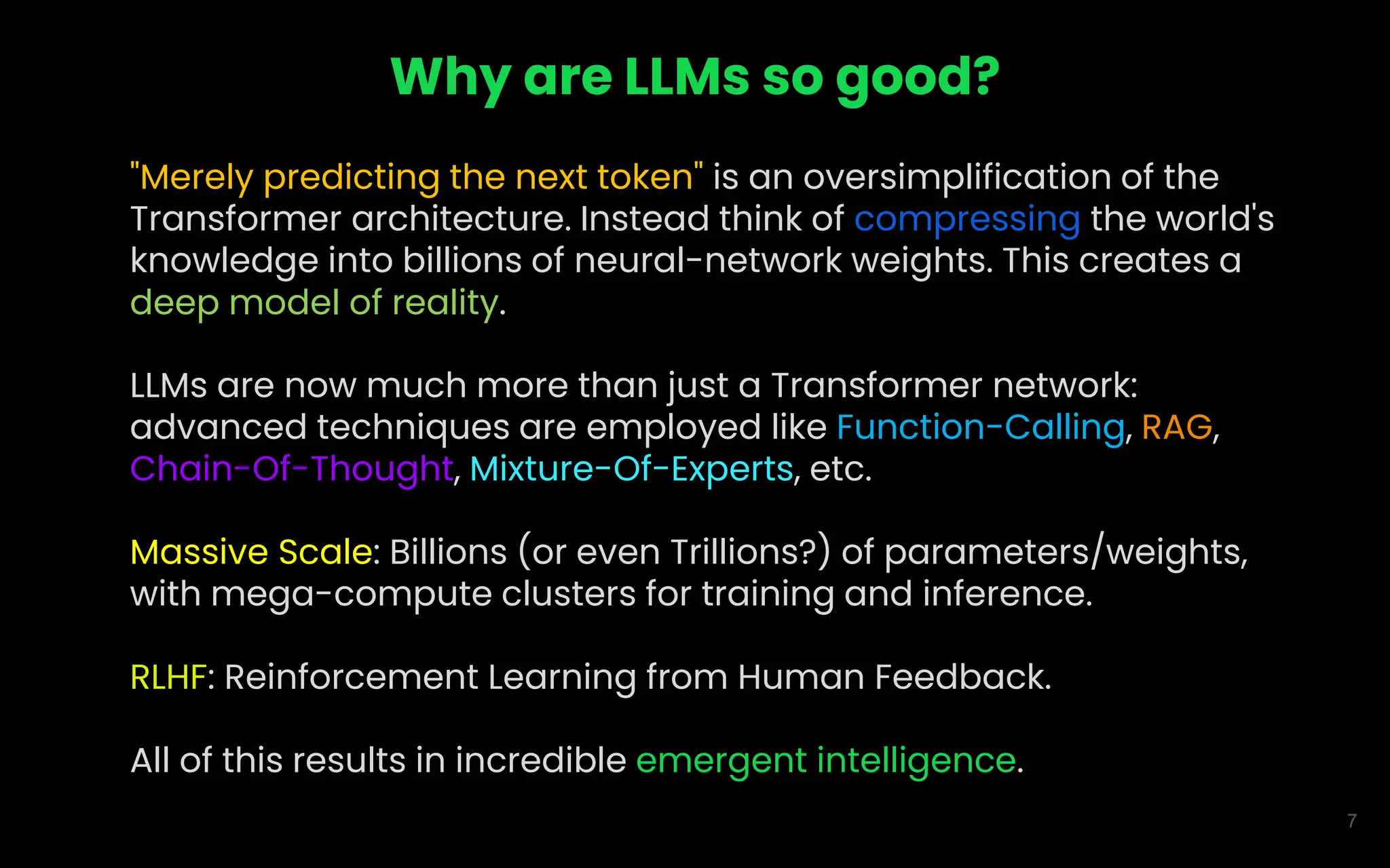 7
Why are LLMs so good?
"Merely predicting the next token" is an oversimplification of the
Transformer architecture. Instead think of compressing the world's
knowledge into billions of neural-network weights. This creates a
deep model of reality.
LLMs are now much more than just a Transformer network:
advanced techniques are employed like Function-Calling, RAG,
Chain-Of-Thought, Mixture-Of-Experts, etc.
Massive Scale: Billions (or even Trillions?) of parameters/weights,
with mega-compute clusters for training and inference.
RLHF: Reinforcement Learning from Human Feedback.
All of this results in incredible emergent intelligence.
 