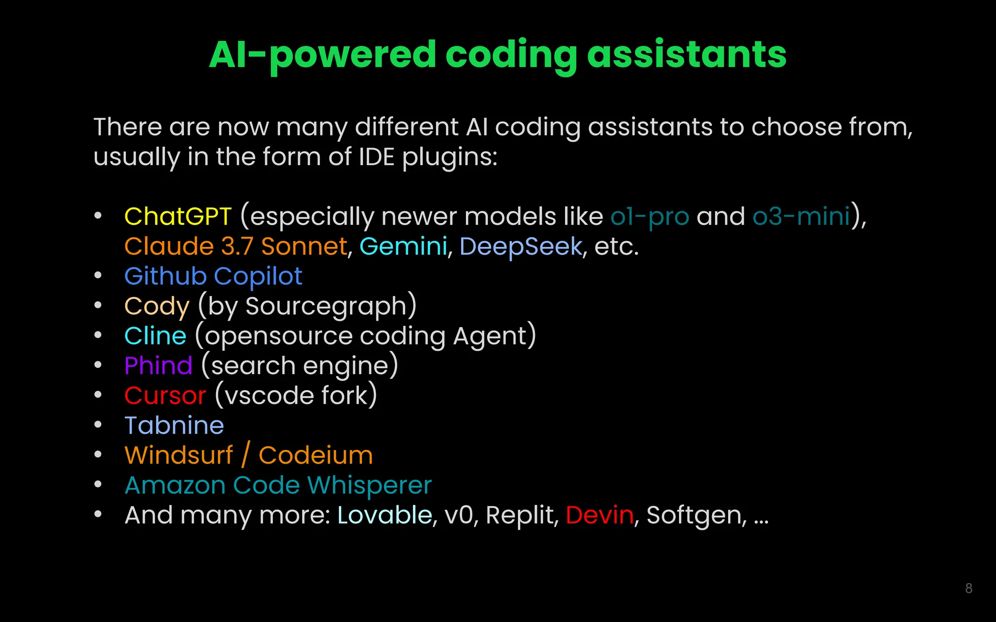 8
AI-powered coding assistants
There are now many different AI coding assistants to choose from,
usually in the form of IDE plugins:
• ChatGPT (especially newer models like o1-pro and o3-mini),
Claude 3.7 Sonnet, Gemini, DeepSeek, etc.
• Github Copilot
• Cody (by Sourcegraph)
• Cline (opensource coding Agent)
• Phind (search engine)
• Cursor (vscode fork)
• Tabnine
• Windsurf / Codeium
• Amazon Code Whisperer
• And many more: Lovable, v0, Replit, Devin, Softgen, ...
 