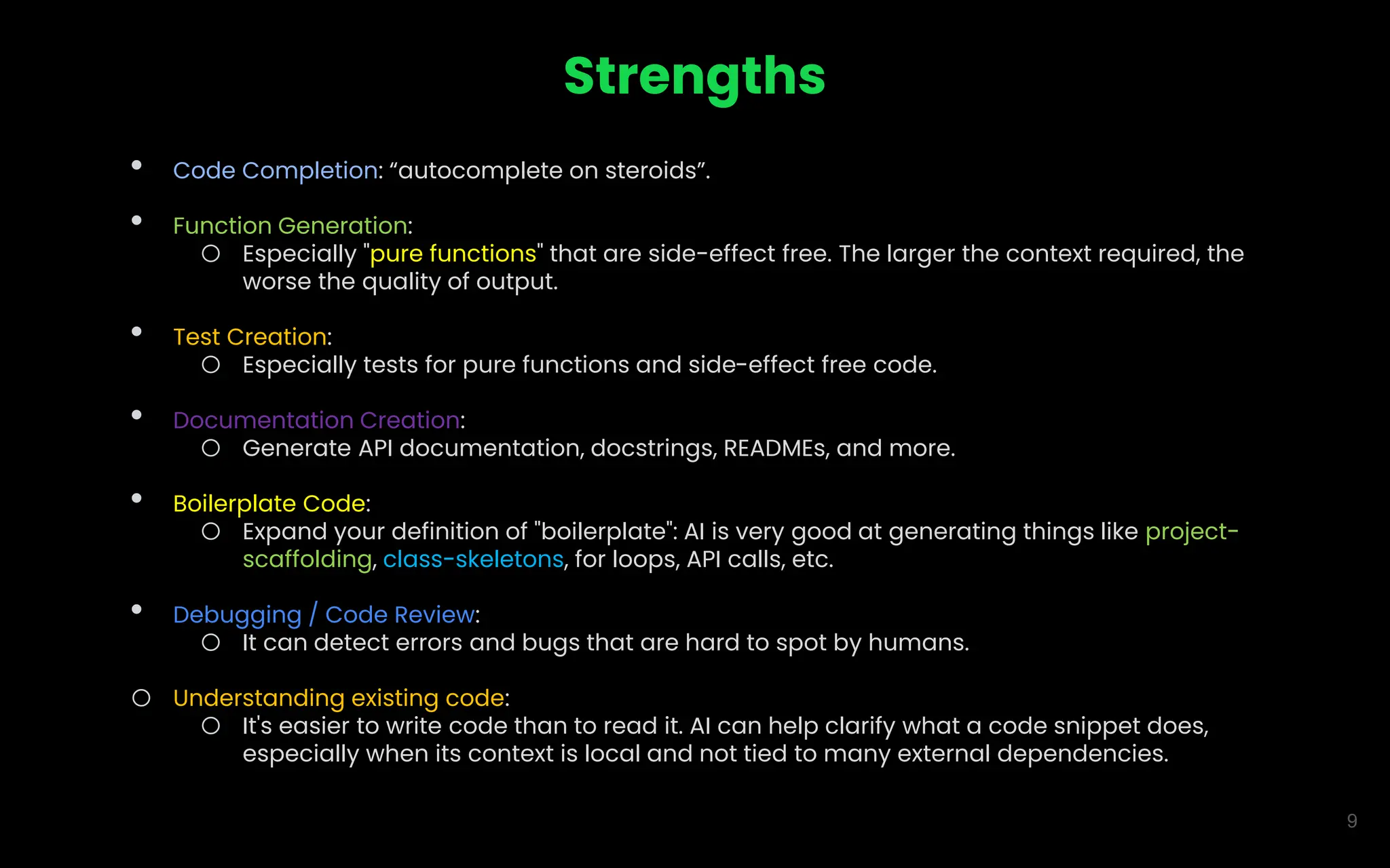 9
Strengths
• Code Completion: “autocomplete on steroids”.
• Function Generation:
o Especially "pure functions" that are side-effect free. The larger the context required, the
worse the quality of output.
• Test Creation:
o Especially tests for pure functions and side-effect free code.
• Documentation Creation:
o Generate API documentation, docstrings, READMEs, and more.
• Boilerplate Code:
o Expand your definition of "boilerplate": AI is very good at generating things like project-
scaffolding, class-skeletons, for loops, API calls, etc.
• Debugging / Code Review:
o It can detect errors and bugs that are hard to spot by humans.
o Understanding existing code:
o It's easier to write code than to read it. AI can help clarify what a code snippet does,
especially when its context is local and not tied to many external dependencies.
 