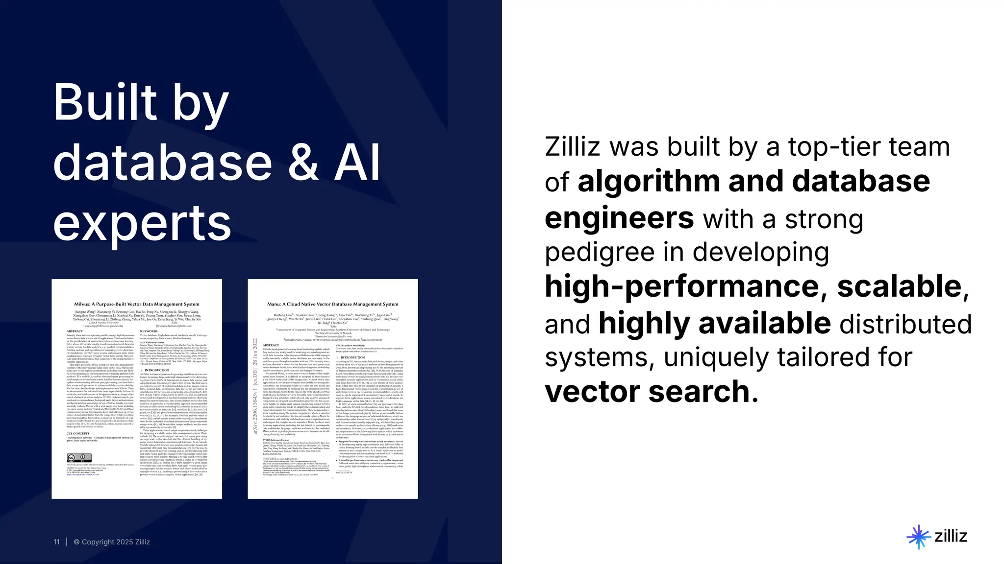 11 | © Copyright 2025 Zilliz
11
11 | © Copyright 2025 Zilliz
11
Zilliz was built by a top-tier team
of algorithm and database
engineers with a strong
pedigree in developing
high-performance, scalable,
and highly available distributed
systems, uniquely tailored for
vector search.
Built by
database & AI
experts
 