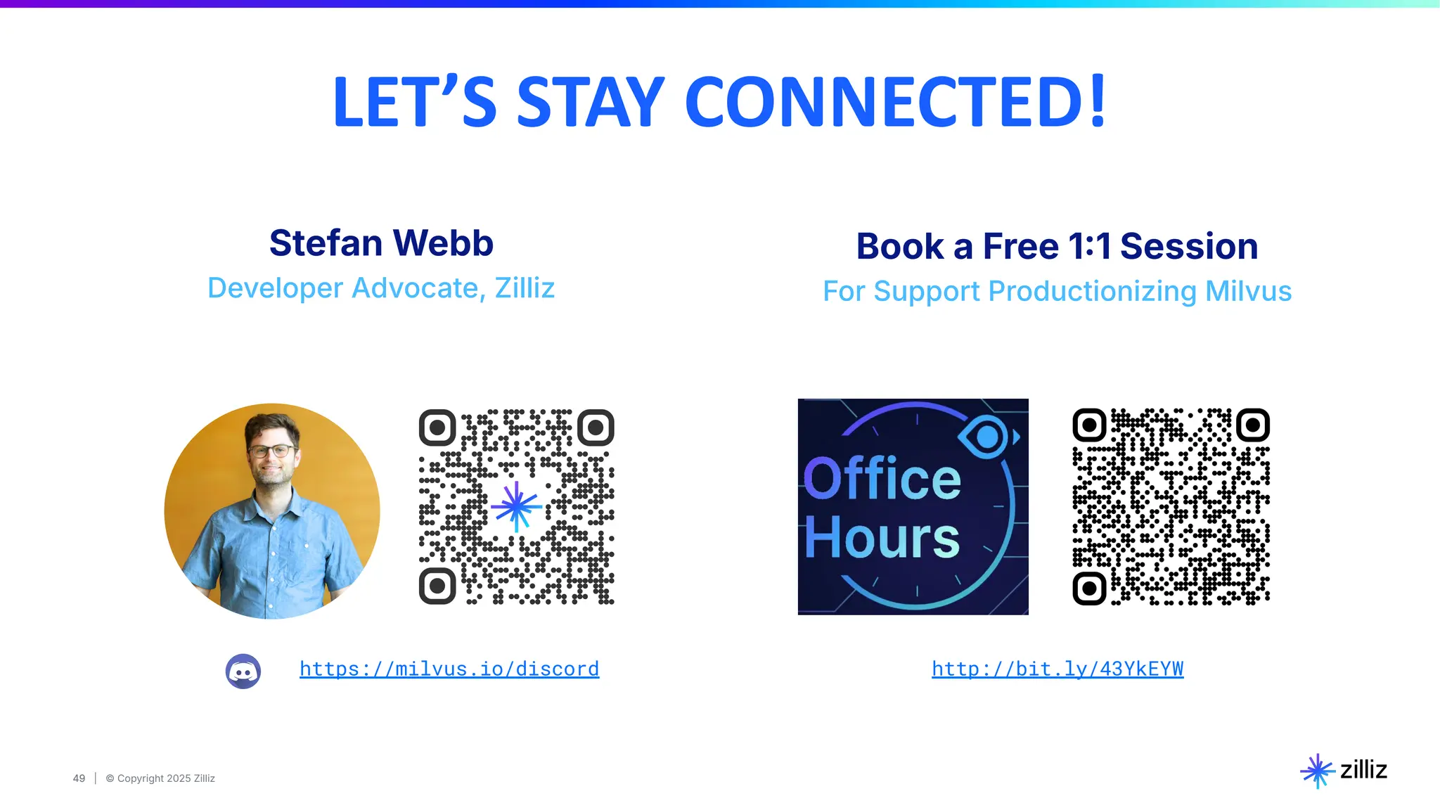 49 | © Copyright 2025 Zilliz
49
https://milvus.io/discord
LET’S STAY CONNECTED!
Stefan Webb
Developer Advocate, Zilliz
Book a Free 11 Session
For Support Productionizing Milvus
http://bit.ly/43YkEYW
 