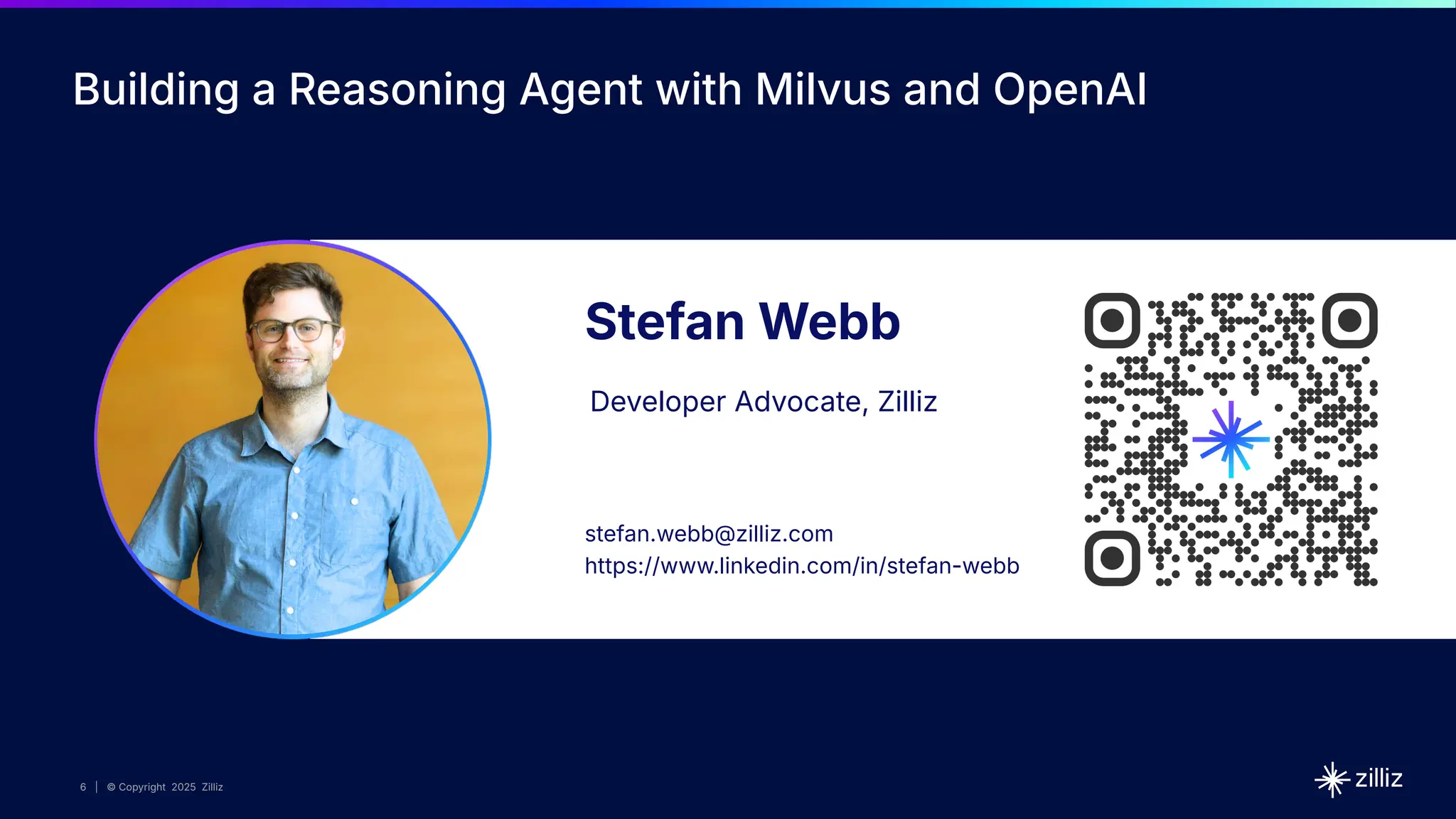 6 | © Copyright 2025 Zilliz
6
6 | © Copyright 10/22/23 Zilliz
6 | © Copyright 2025 Zilliz
Stefan Webb
Developer Advocate, Zilliz
stefan.webb@zilliz.com
https://www.linkedin.com/in/stefan-webb
Building a Reasoning Agent with Milvus and OpenAI
 