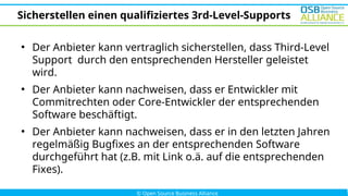 Sicherstellen einen qualifiziertes 3rd-Level-Supports
●
Der Anbieter kann vertraglich sicherstellen, dass Third-Level
Support durch den entsprechenden Hersteller geleistet
wird.
●
Der Anbieter kann nachweisen, dass er Entwickler mit
Commitrechten oder Core-Entwickler der entsprechenden
Software beschäftigt.
●
Der Anbieter kann nachweisen, dass er in den letzten Jahren
regelmäßig Bugfixes an der entsprechenden Software
durchgeführt hat (z.B. mit Link o.ä. auf die entsprechenden
Fixes).
 