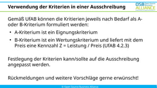 Verwendung der Kriterien in einer Ausschreibung
Gemäß UfAB können die Kritierien jeweils nach Bedarf als A-
oder B-Kriterium formuliert werden:
●
A-Kriterium ist ein Eignungskriterium
●
B-Kriterium ist ein Wertungskriterium und liefert mit dem
Preis eine Kennzahl Z = Leistung / Preis (UfAB 4.2.3)
Festlegung der Kriterien kann/sollte auf die Ausschreibung
angepasst werden.
Rückmeldungen und weitere Vorschläge gerne erwünscht!
 