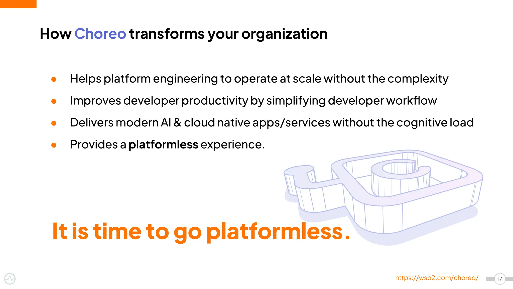 17
https://wso2.com/choreo/
● Helps platform engineering to operate at scale without the complexity
● Improves developer productivity by simplifying developer workﬂow
● Delivers modern AI & cloud native apps/services without the cognitive load
● Provides a platformless experience.
How Choreo transforms your organization
It is time to go platformless.
 