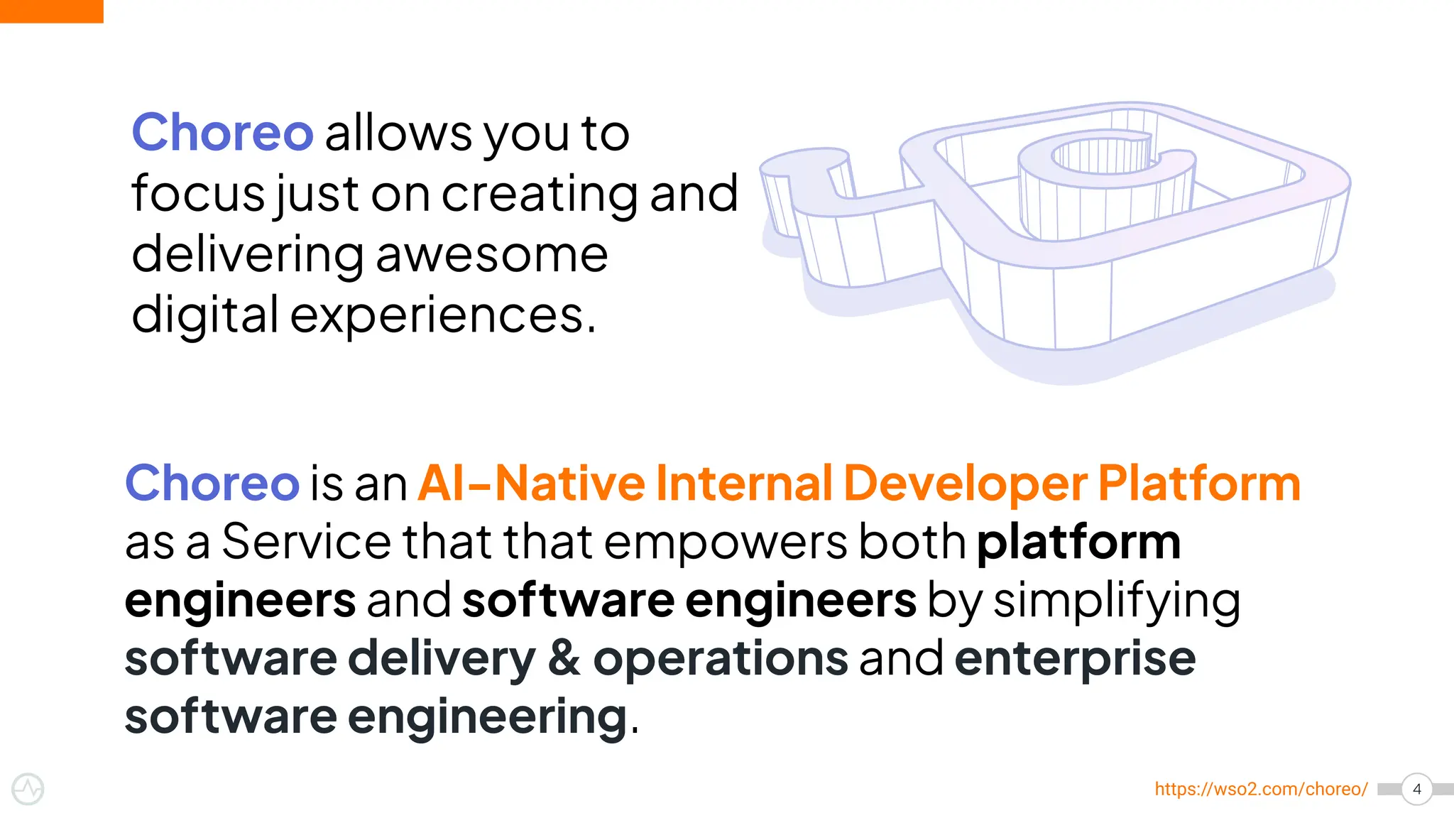4
https://wso2.com/choreo/
Choreo allows you to
focus just on creating and
delivering awesome
digital experiences.
Choreo is an AI-Native Internal Developer Platform
as a Service that that empowers both platform
engineers and software engineers by simplifying
software delivery & operations and enterprise
software engineering.
 