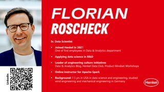 Sr. Data Scientist
§ Joined Henkel in 2021
One of first employees in Data & Analytics department
§ Applying data science in R&D
§ Leader of engineering culture initiatives
Data & Analytics Blog, Henkel Data Club, Product Mindset Workshops
§ Online instructor for Apache Spark
§ Background: 7.5 yrs in USA in data science and engineering, studied
wind engineering and mechanical engineering in Germany
FLORIAN
ROSCHECK
LinkedIn
 
