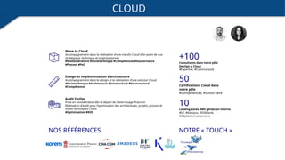 CLOUD
Move to Cloud
Accompagnement dans la réalisation d’une transfo Cloud d’un point de vue
stratégique, technique et organisationnel.
#Modeopératoire #Socletechnique #Compétences #Gouvernance
#Process #PoC
Audit FinOps
Prise en considération dès le départ de l’atterrissage financier.
Réalisation d’audit pour l’optimisation des architectures, projets, process et
socles techniques Cloud.
#Optimisation #ROI
NOS RÉFÉRENCES
Design et implémentation d’architecture
Accompagnement dans le design et la réalisation d’une solution Cloud.
#Socletechnique #Architecture #SolutionSaaS #Servicescloud
#Compétences
NOTRE « TOUCH »
10
Landing zones AWS gérées en interne
#DF, #Kampus, #DSIklanik,
#30plateformesservices
+100
Consultants dans notre pôle
DevOps & Cloud
#Expertise, #Communauté
50
Certifications Cloud dans
notre pôle
#Compétences, #Savoir-faire
 