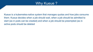 Why Kueue ?
Kueue is a kubernetes-native system that manages quotas and how jobs consume
them. Kueue decides when a job should wait, when a job should be admitted to
start (as in pods can be created) and when a job should be preempted (as in
active pods should be deleted
 