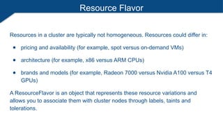 Resource Flavor
Resources in a cluster are typically not homogeneous. Resources could differ in:
● pricing and availability (for example, spot versus on-demand VMs)
● architecture (for example, x86 versus ARM CPUs)
● brands and models (for example, Radeon 7000 versus Nvidia A100 versus T4
GPUs)
A ResourceFlavor is an object that represents these resource variations and
allows you to associate them with cluster nodes through labels, taints and
tolerations.
 