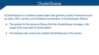 ClusterQueue
A ClusterQueue is a cluster-scoped object that governs a pool of resources such
as pods, CPU, memory, and hardware accelerators. A ClusterQueue defines:
● The quotas for the resource flavors that the ClusterQueue manages, with
usage limits and order of consumption.
● Fair sharing rules across the multiple ClusterQueues in the cluster.
 