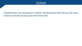 Cohort
ClusterQueues can be grouped in cohorts. ClusterQueues that belong to the same
cohort can borrow unused quota from each other.
 