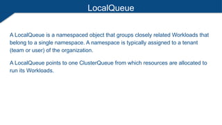 LocalQueue
A LocalQueue is a namespaced object that groups closely related Workloads that
belong to a single namespace. A namespace is typically assigned to a tenant
(team or user) of the organization.
A LocalQueue points to one ClusterQueue from which resources are allocated to
run its Workloads.
 