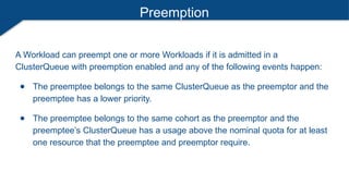Preemption
A Workload can preempt one or more Workloads if it is admitted in a
ClusterQueue with preemption enabled and any of the following events happen:
● The preemptee belongs to the same ClusterQueue as the preemptor and the
preemptee has a lower priority.
● The preemptee belongs to the same cohort as the preemptor and the
preemptee’s ClusterQueue has a usage above the nominal quota for at least
one resource that the preemptee and preemptor require.
 
