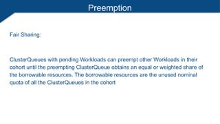 Preemption
Fair Sharing:
ClusterQueues with pending Workloads can preempt other Workloads in their
cohort until the preempting ClusterQueue obtains an equal or weighted share of
the borrowable resources. The borrowable resources are the unused nominal
quota of all the ClusterQueues in the cohort
 