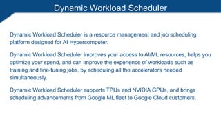 Dynamic Workload Scheduler
Dynamic Workload Scheduler is a resource management and job scheduling
platform designed for AI Hypercomputer.
Dynamic Workload Scheduler improves your access to AI/ML resources, helps you
optimize your spend, and can improve the experience of workloads such as
training and fine-tuning jobs, by scheduling all the accelerators needed
simultaneously.
Dynamic Workload Scheduler supports TPUs and NVIDIA GPUs, and brings
scheduling advancements from Google ML fleet to Google Cloud customers.
 