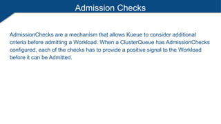 Admission Checks
AdmissionChecks are a mechanism that allows Kueue to consider additional
criteria before admitting a Workload. When a ClusterQueue has AdmissionChecks
configured, each of the checks has to provide a positive signal to the Workload
before it can be Admitted.
 