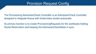Provision Request Config
The Provisioning AdmissionCheck Controller is an AdmissionCheck Controller
designed to integrate Kueue with Kubernetes cluster-autoscaler.
Its primary function is to create ProvisioningRequests for the workloads holding
Quota Reservation and keeping the AdmissionCheckState in sync.
 