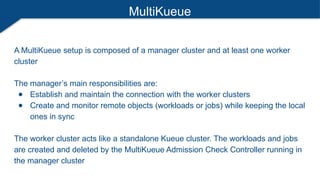 MultiKueue
A MultiKueue setup is composed of a manager cluster and at least one worker
cluster
The manager’s main responsibilities are:
● Establish and maintain the connection with the worker clusters
● Create and monitor remote objects (workloads or jobs) while keeping the local
ones in sync
The worker cluster acts like a standalone Kueue cluster. The workloads and jobs
are created and deleted by the MultiKueue Admission Check Controller running in
the manager cluster
 