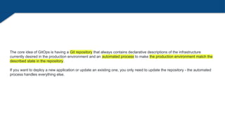 The core idea of GitOps is having a Git repository that always contains declarative descriptions of the infrastructure
currently desired in the production environment and an automated process to make the production environment match the
described state in the repository.
If you want to deploy a new application or update an existing one, you only need to update the repository - the automated
process handles everything else.
 