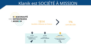 Klanik est SOCIÉTÉ À MISSION
1814
Sociétés à Mission en France
1%
sont des ESN
Janvier 2025
Juin 2021 Juin 2023
Début du projet – KLANIK
souhaite devenir
Société à Mission
KLANIK est
SOCIETE A MISSION Vérification de l’avancement sur
nos objectifs statutaires
Audit par un OTI
 