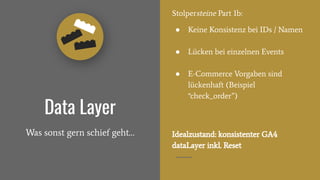 Data Layer
Was sonst gern schief geht…
Stolpersteine Part 1b:
● Keine Konsistenz bei IDs / Namen
● Lücken bei einzelnen Events
● E-Commerce Vorgaben sind
lückenhaft (Beispiel
“check_order”)
Idealzustand: konsistenter GA4
dataLayer inkl. Reset
 