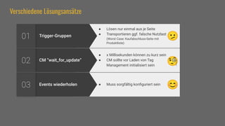 Verschiedene Lösungsansätze
Events wiederholen
03 ● Muss sorgfältig konﬁguriert sein
CM “wait_for_update”
02
● x Millisekunden können zu kurz sein
● CM sollte vor Laden von Tag
Management initialisiert sein
Trigger-Gruppen
01
● Lösen nur einmal aus je Seite
● Transportieren ggf. falsche Nutzlast
(Worst Case: Kaufabschluss-Seite mit
Produktliste)
🧐
🫤
😊
 