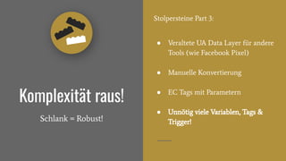 Stolpersteine Part 3:
● Veraltete UA Data Layer für andere
Tools (wie Facebook Pixel)
● Manuelle Konvertierung
● EC Tags mit Parametern
● Unnötig viele Variablen, Tags &
Trigger!
Komplexität raus!
Schlank = Robust!
 