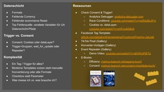 Datenschicht
● Formate
● Fehlende Currency
● Fehlender ecommerce Reset
● Top Fehlerquelle: veraltete Variablen für UA
Datenschicht-Pfade
Trigger vs. Consent
● Consent: Cookies oder dataLayer?
● Trigger-Gruppen, wait_for_update oder
Repeater?
Komplexität
● Ein Tag / Trigger für alles?
● Moderne Templates nutzen statt manuelle
Konvertierung oder alte Formate
● Checkbox statt Parameter
● Was messe ich vs. was brauche ich?
Ressourcen
● Check Consent & Trigger!
○ Analytics Debugger: analytics-debugger.com
○ Race Conditions: youtube.com/watch?v=md5dcBoJP-k
○ Cookies vs. dataLayer:
youtube.com/watch?v=xrhFcuAD8oA
● Facebook Tag Template:
github.com/jabjabonlinemarketing/FacebookPixel-by-JabJab
● TikTok Pixel (Gallery)
● Konverter-Vorlagen (Gallery)
● Event Repeater (Gallery)
○ Demo Video: youtube.com/watch?v=a6VAVxPjETg
● E-Books:
○ Effizienz: markus-baersch.de/tagging-buch/
○ Consent: markus-baersch.de/consent-checkliste-buch/
 
