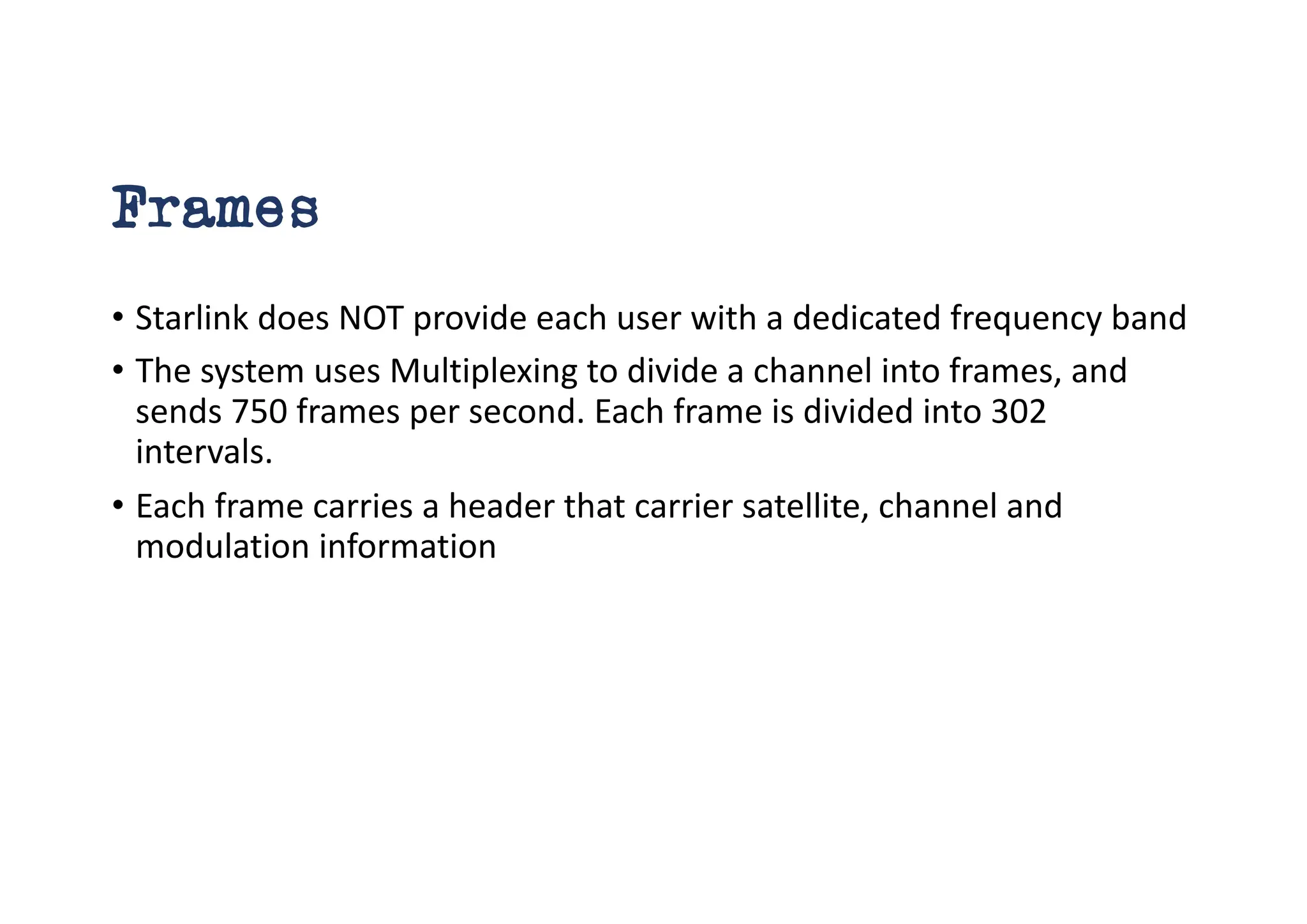 Frames
• Starlink does NOT provide each user with a dedicated frequency band
• The system uses Multiplexing to divide a channel into frames, and
sends 750 frames per second. Each frame is divided into 302
intervals.
• Each frame carries a header that carrier satellite, channel and
modulation information
 
